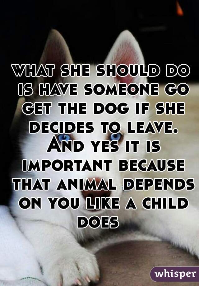 what she should do is have someone go get the dog if she decides to leave. And yes it is important because that animal depends on you like a child does  