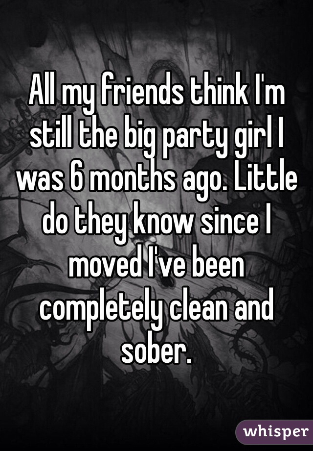 All my friends think I'm still the big party girl I was 6 months ago. Little do they know since I moved I've been completely clean and sober.