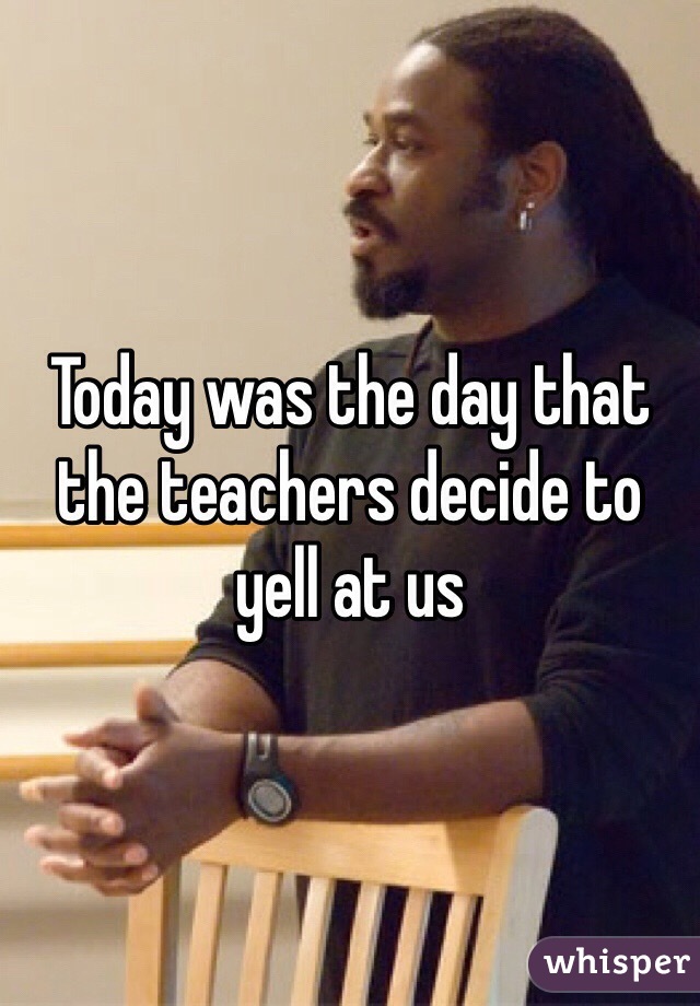 Today was the day that the teachers decide to yell at us
