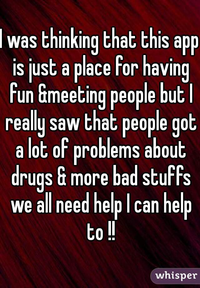 I was thinking that this app is just a place for having fun &meeting people but I really saw that people got a lot of problems about drugs & more bad stuffs we all need help I can help to !!