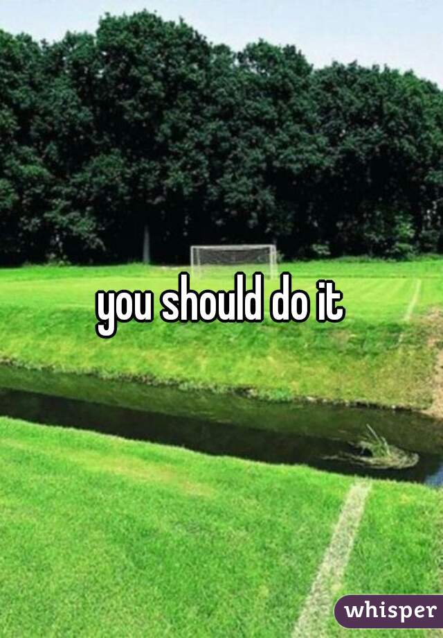 you should do it