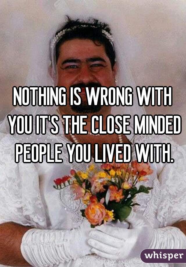 NOTHING IS WRONG WITH YOU IT'S THE CLOSE MINDED PEOPLE YOU LIVED WITH.