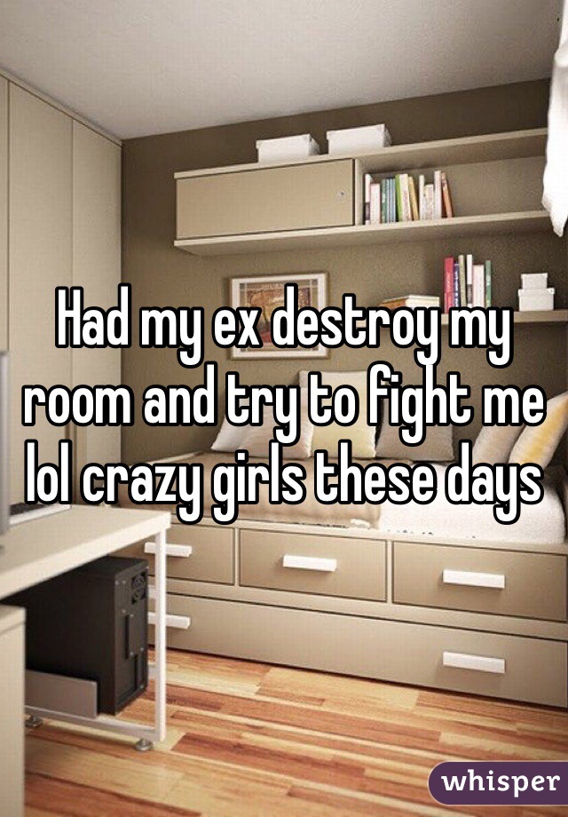 Had my ex destroy my room and try to fight me lol crazy girls these days 