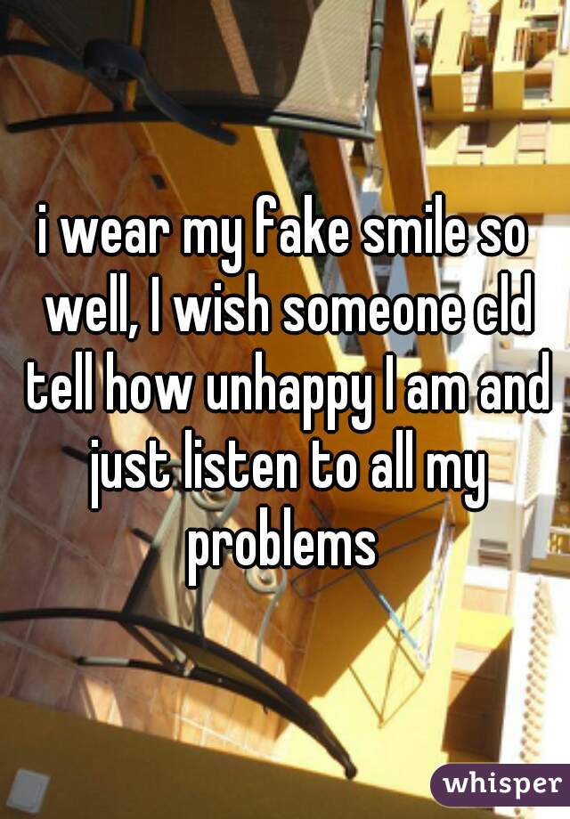 i wear my fake smile so well, I wish someone cld tell how unhappy I am and just listen to all my problems 
