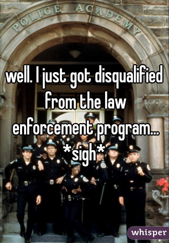 well. I just got disqualified from the law enforcement program... *sigh* 