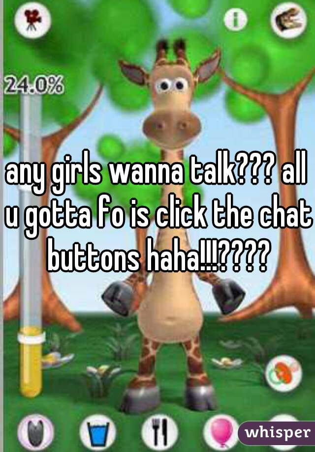 any girls wanna talk??? all u gotta fo is click the chat buttons haha!!!????