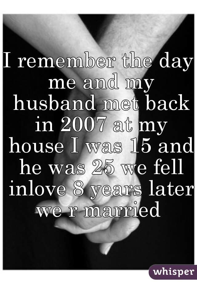 I remember the day me and my husband met back in 2007 at my house I was 15 and he was 25 we fell inlove 8 years later we r married 