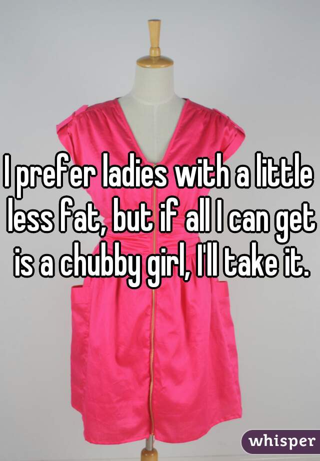 I prefer ladies with a little less fat, but if all I can get is a chubby girl, I'll take it.