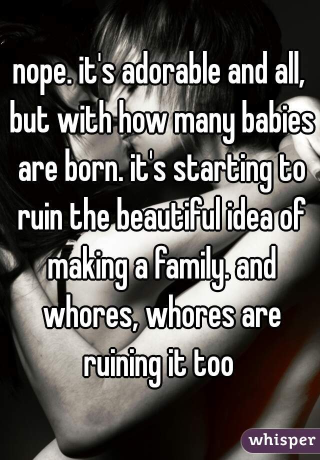 nope. it's adorable and all, but with how many babies are born. it's starting to ruin the beautiful idea of making a family. and whores, whores are ruining it too 