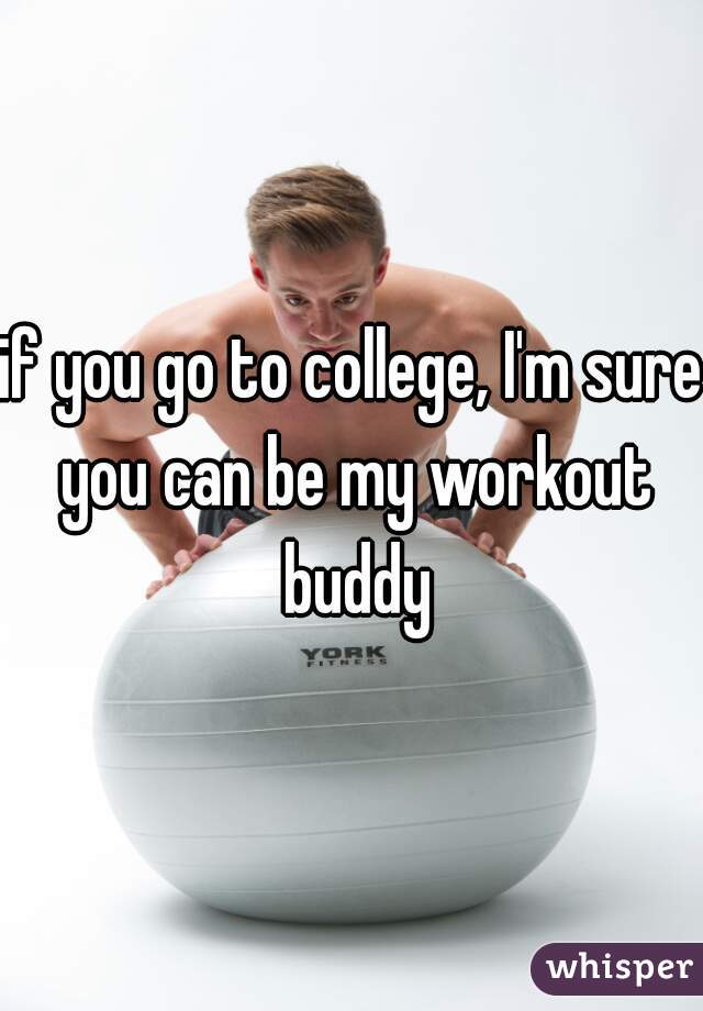 if you go to college, I'm sure you can be my workout buddy