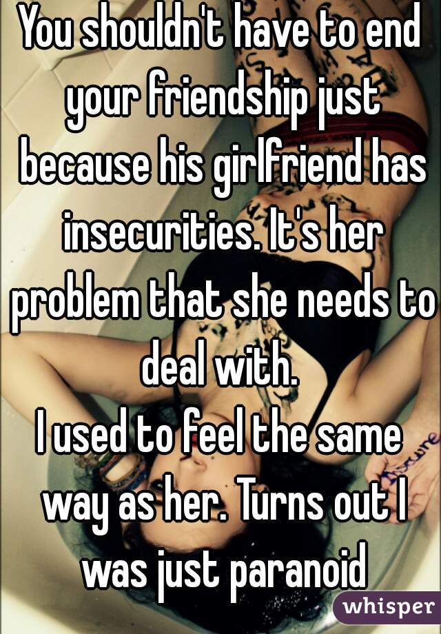 You shouldn't have to end your friendship just because his girlfriend has insecurities. It's her problem that she needs to deal with. 
I used to feel the same way as her. Turns out I was just paranoid