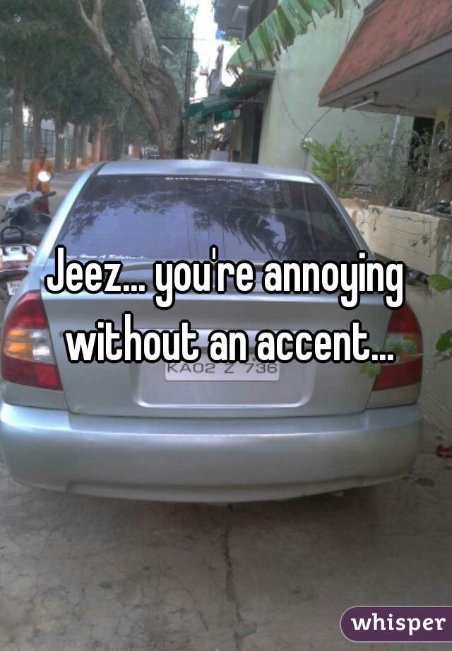 Jeez... you're annoying without an accent...