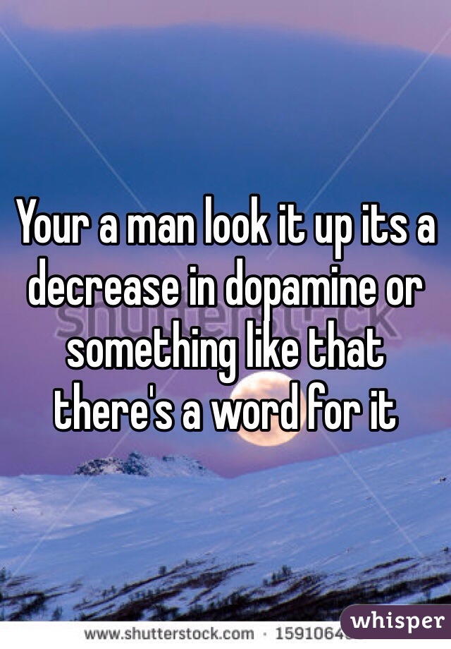 Your a man look it up its a decrease in dopamine or something like that there's a word for it 