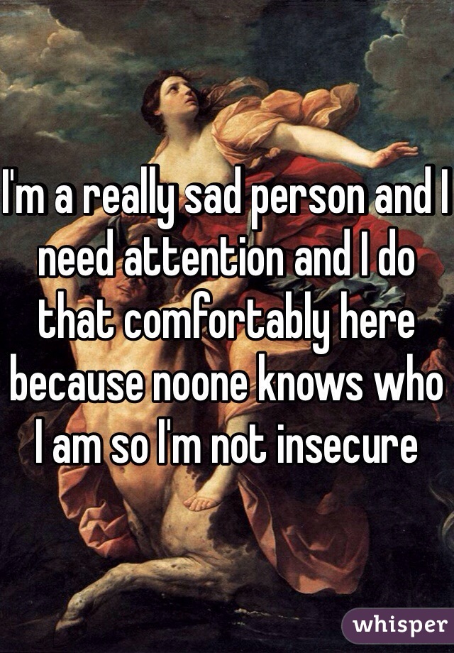 I'm a really sad person and I need attention and I do that comfortably here because noone knows who I am so I'm not insecure