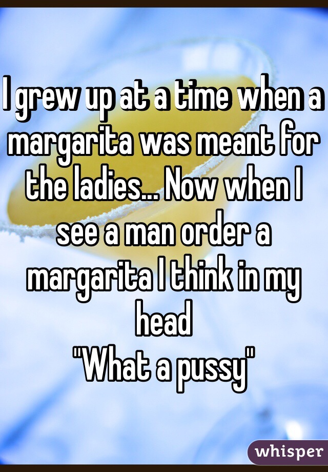 I grew up at a time when a margarita was meant for the ladies... Now when I see a man order a margarita I think in my head
"What a pussy"