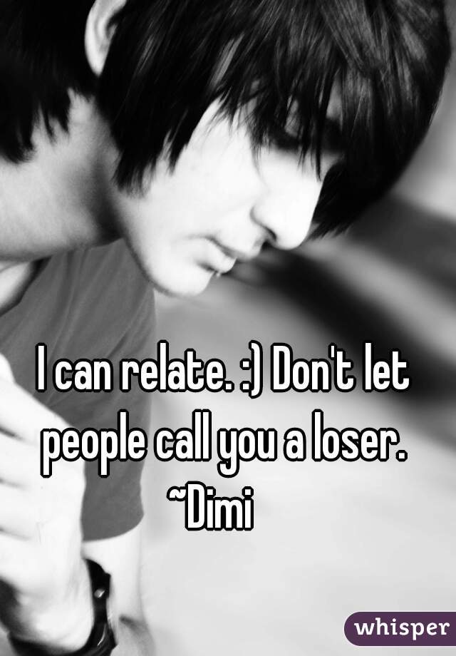 I can relate. :) Don't let people call you a loser. 
~Dimi   