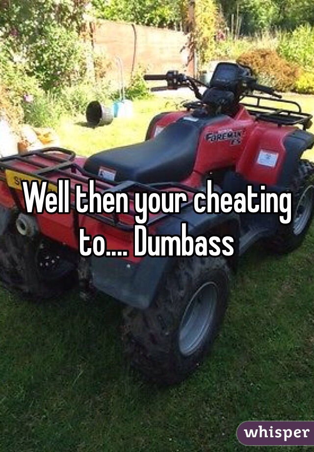 Well then your cheating to.... Dumbass