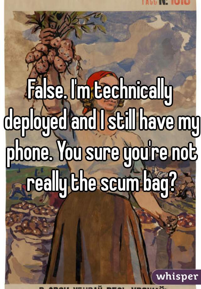 False. I'm technically deployed and I still have my phone. You sure you're not really the scum bag?