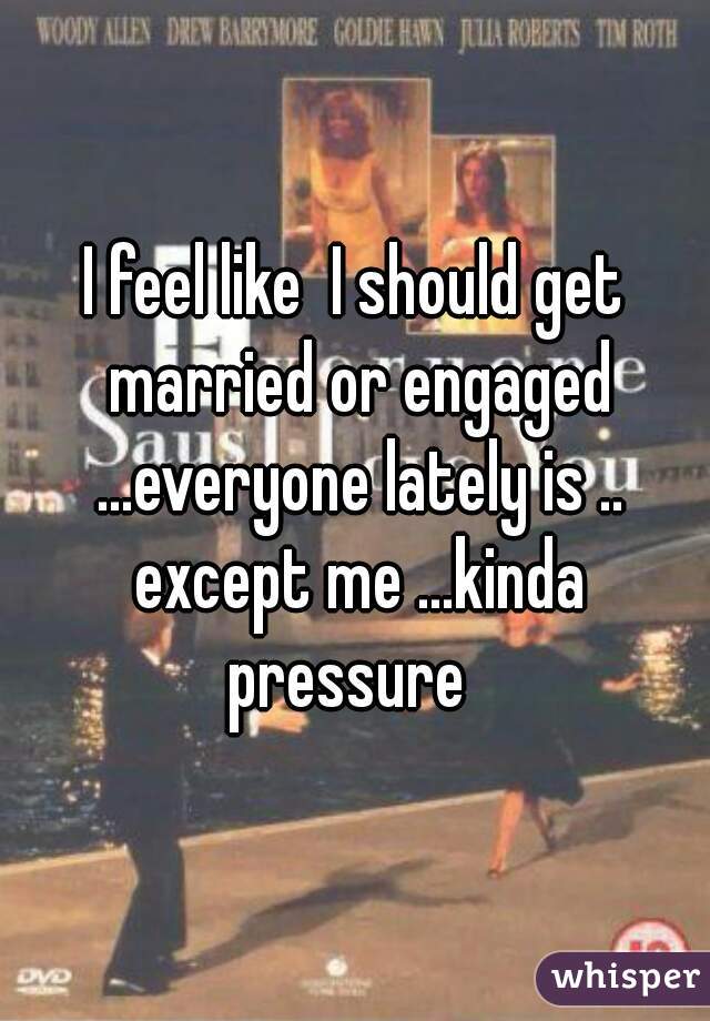I feel like  I should get married or engaged ...everyone lately is .. except me ...kinda pressure  
