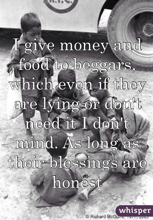 I give money and food to beggars, which even if they are lying or don't need it I don't mind. As long as their blessings are honest 