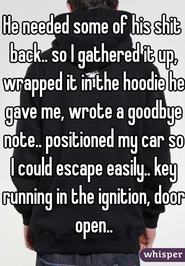 He needed some of his shit back.. so I gathered it up, wrapped it in the hoodie he gave me, wrote a goodbye note.. positioned my car so I could escape easily.. key running in the ignition, door open..