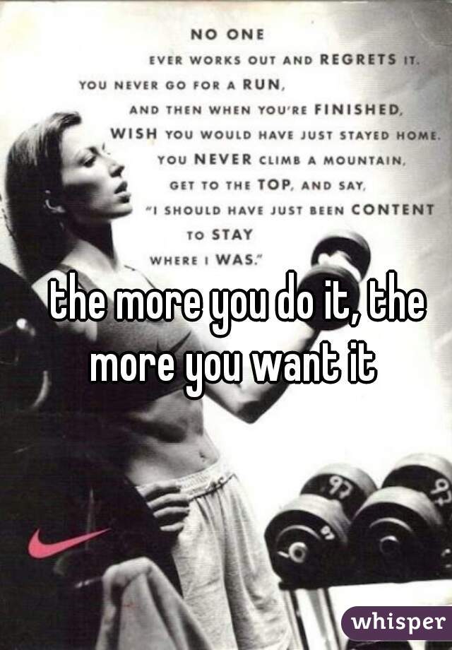 the more you do it, the more you want it  