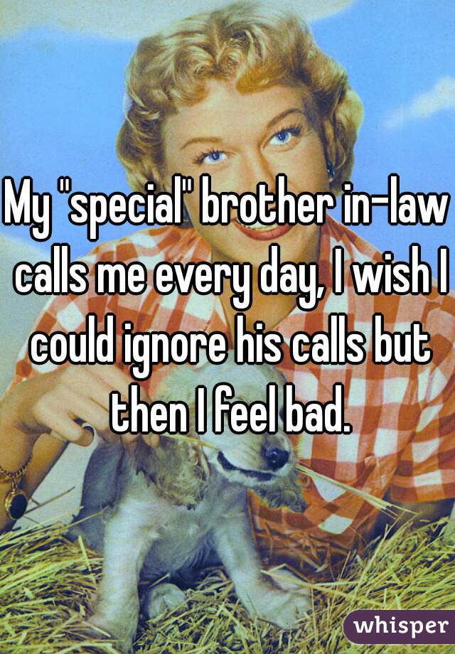 My "special" brother in-law calls me every day, I wish I could ignore his calls but then I feel bad.