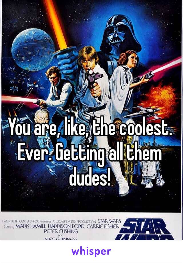 You are, like, the coolest. Ever. Getting all them dudes!