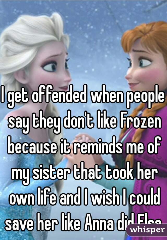 I get offended when people say they don't like Frozen because it reminds me of my sister that took her own life and I wish I could save her like Anna did Elsa.