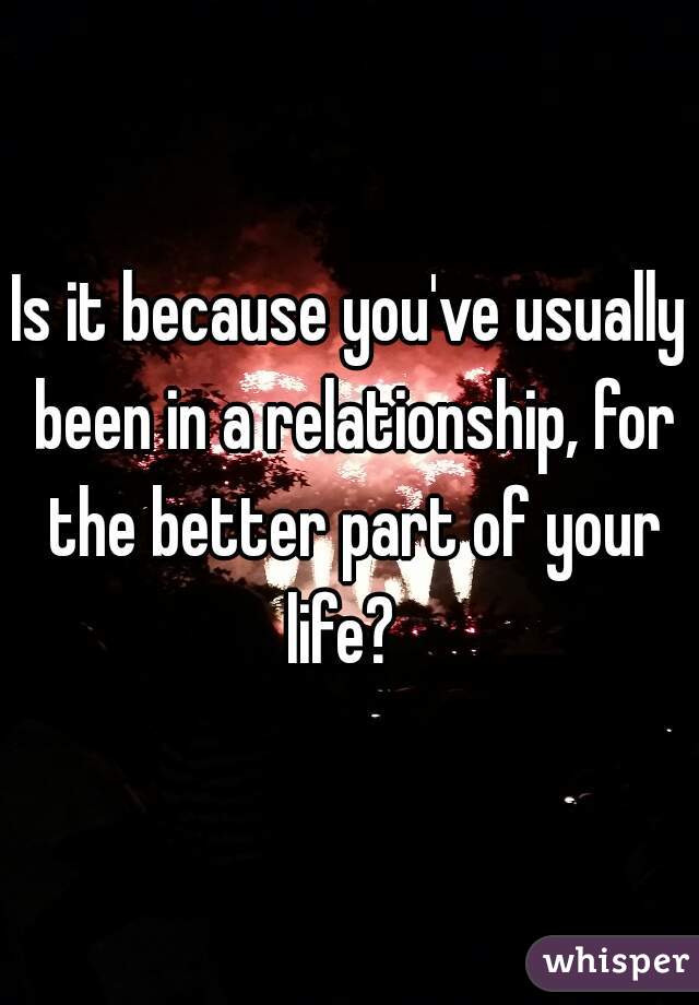 Is it because you've usually been in a relationship, for the better part of your life?  