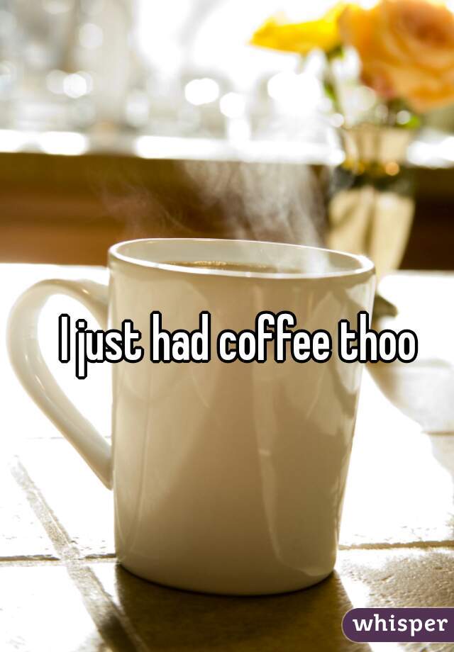 I just had coffee thoo
