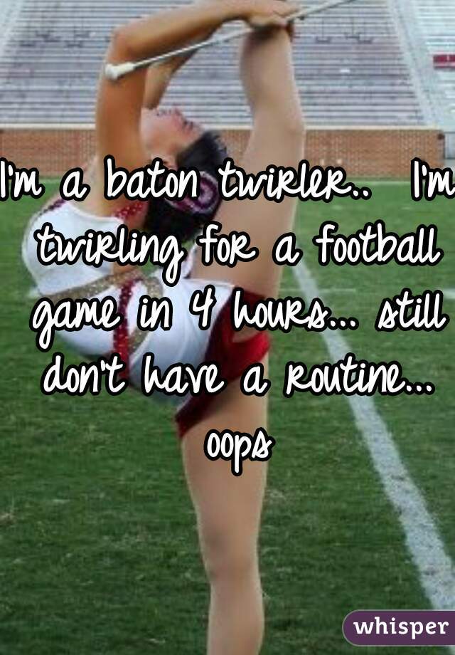 I'm a baton twirler..  I'm twirling for a football game in 4 hours... still don't have a routine... oops