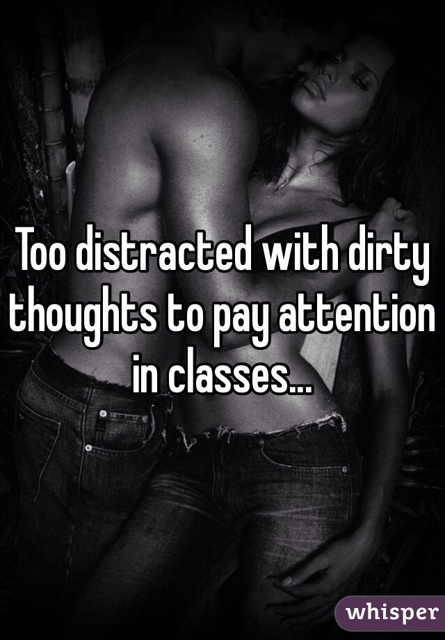 Too distracted with dirty thoughts to pay attention in classes...
