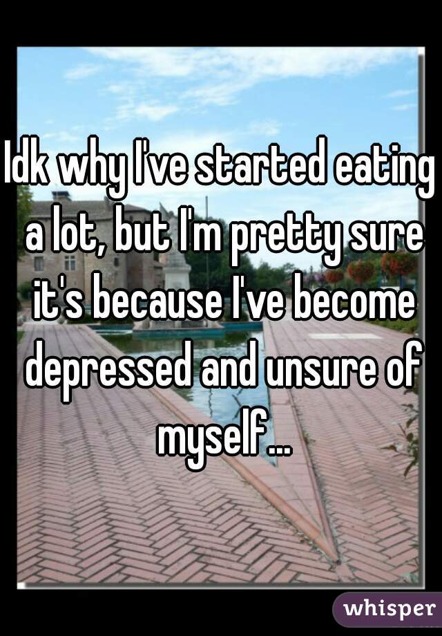 Idk why I've started eating a lot, but I'm pretty sure it's because I've become depressed and unsure of myself...