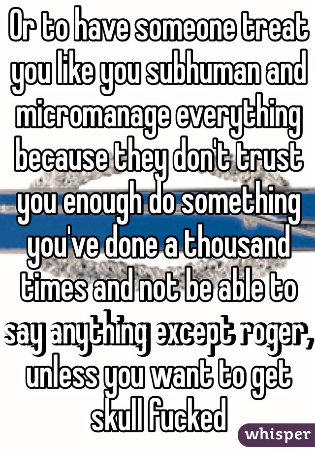 Or to have someone treat you like you subhuman and micromanage everything because they don't trust you enough do something you've done a thousand times and not be able to say anything except roger, unless you want to get skull fucked