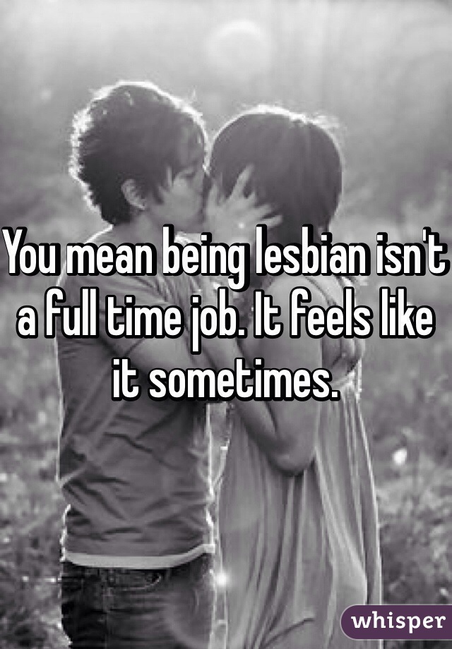 You mean being lesbian isn't a full time job. It feels like it sometimes. 