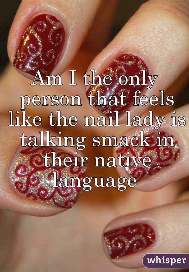Am I the only person that feels like the nail lady is talking smack in their native language 