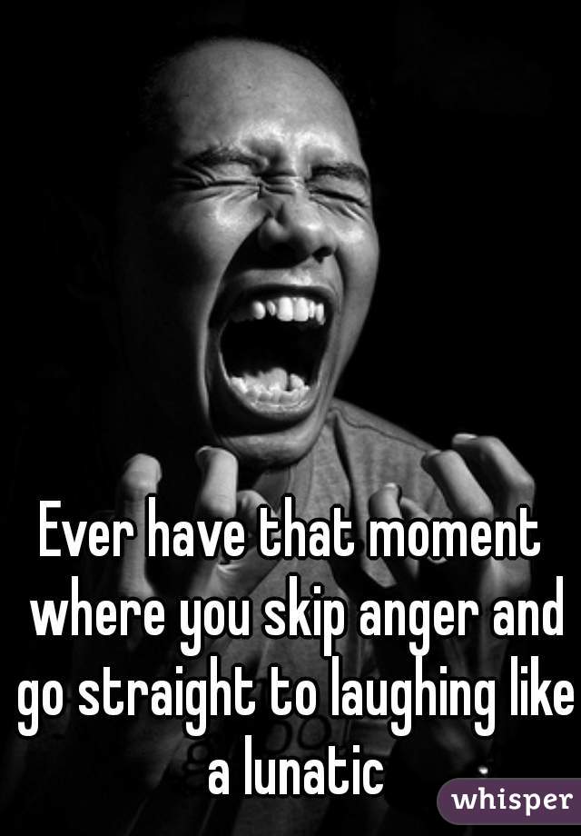 Ever have that moment where you skip anger and go straight to laughing like a lunatic