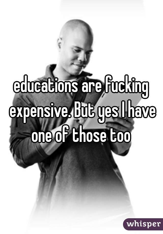 educations are fucking expensive. But yes I have one of those too 
