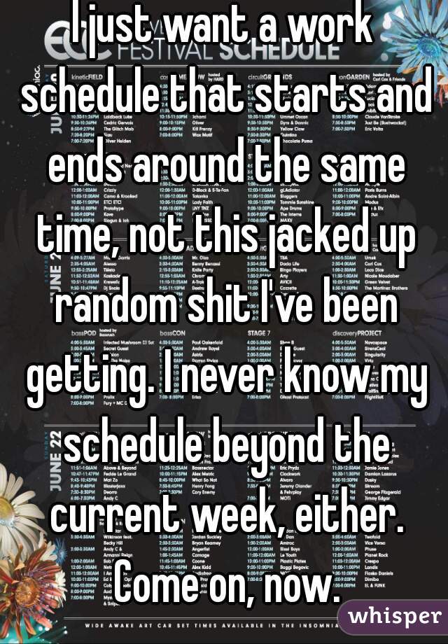I just want a work schedule that starts and ends around the same time, not this jacked up random shit I've been getting. I never know my schedule beyond the current week, either. Come on, now.