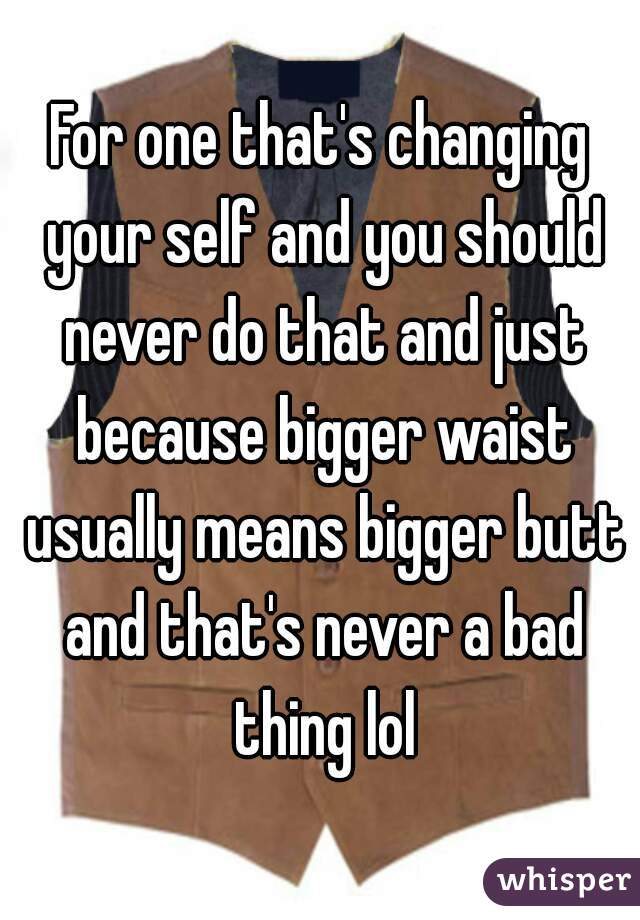 For one that's changing your self and you should never do that and just because bigger waist usually means bigger butt and that's never a bad thing lol