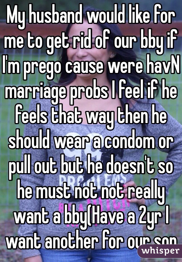 My husband would like for me to get rid of our bby if I'm prego cause were havN marriage probs I feel if he feels that way then he should wear a condom or pull out but he doesn't so he must not not really want a bby(Have a 2yr I want another for our son