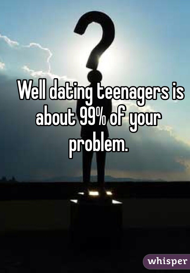  Well dating teenagers is about 99% of your problem. 
