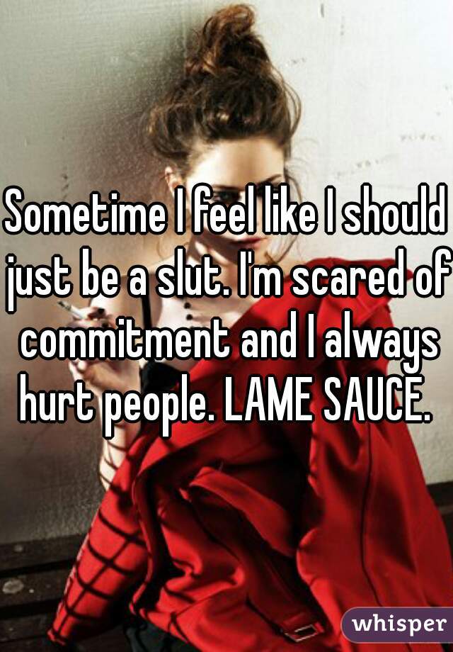 Sometime I feel like I should just be a slut. I'm scared of commitment and I always hurt people. LAME SAUCE. 