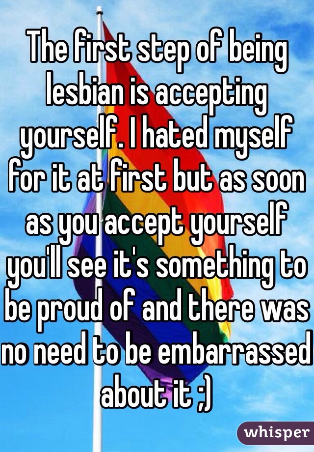 The first step of being lesbian is accepting yourself. I hated myself for it at first but as soon as you accept yourself you'll see it's something to be proud of and there was no need to be embarrassed about it ;) 
