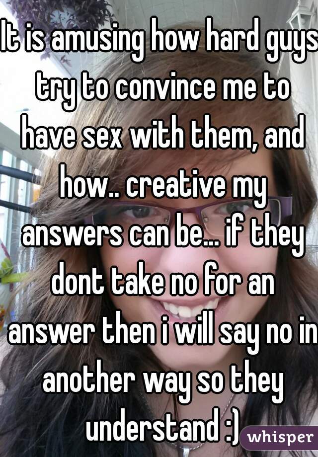 It is amusing how hard guys try to convince me to have sex with them, and how.. creative my answers can be... if they dont take no for an answer then i will say no in another way so they understand :)