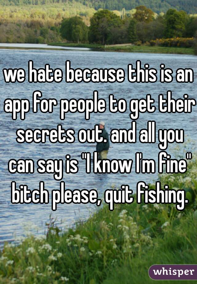 we hate because this is an app for people to get their secrets out. and all you can say is "I know I'm fine" bitch please, quit fishing.