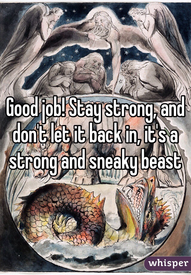 Good job! Stay strong, and don't let it back in, it's a strong and sneaky beast 