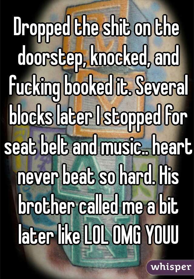 Dropped the shit on the doorstep, knocked, and fucking booked it. Several blocks later I stopped for seat belt and music.. heart never beat so hard. His brother called me a bit later like LOL OMG YOUU