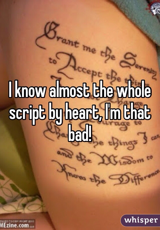 I know almost the whole script by heart, I'm that bad!